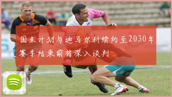 国米计划与迪马尔科续约至2030年赛季结束前将深入谈判