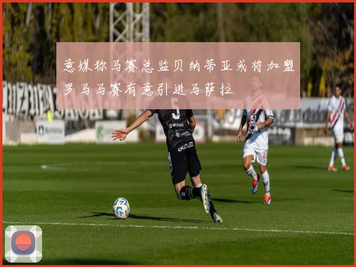 意媒称马赛总监贝纳蒂亚或将加盟罗马马赛有意引进马萨拉