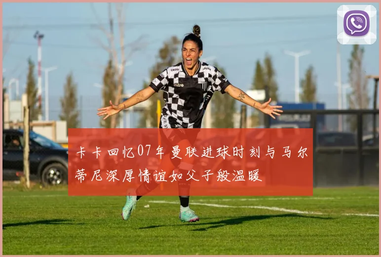 卡卡回忆07年曼联进球时刻与马尔蒂尼深厚情谊如父子般温暖