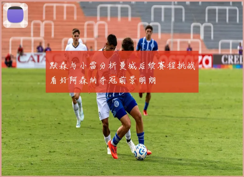 默森与小雷分析曼城后续赛程挑战看好阿森纳夺冠前景明朗