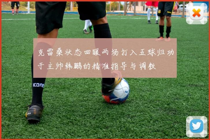 克雷桑状态回暖两场打入五球归功于主帅韩鹏的精准指导与调教