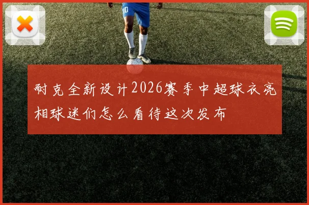 耐克全新设计2026赛季中超球衣亮相球迷们怎么看待这次发布