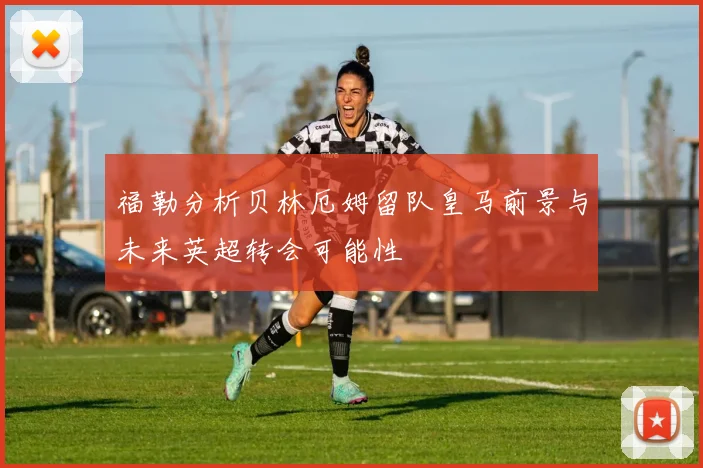 福勒分析贝林厄姆留队皇马前景与未来英超转会可能性