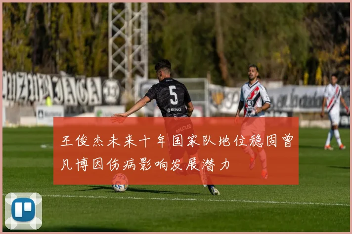 王俊杰未来十年国家队地位稳固曾凡博因伤病影响发展潜力
