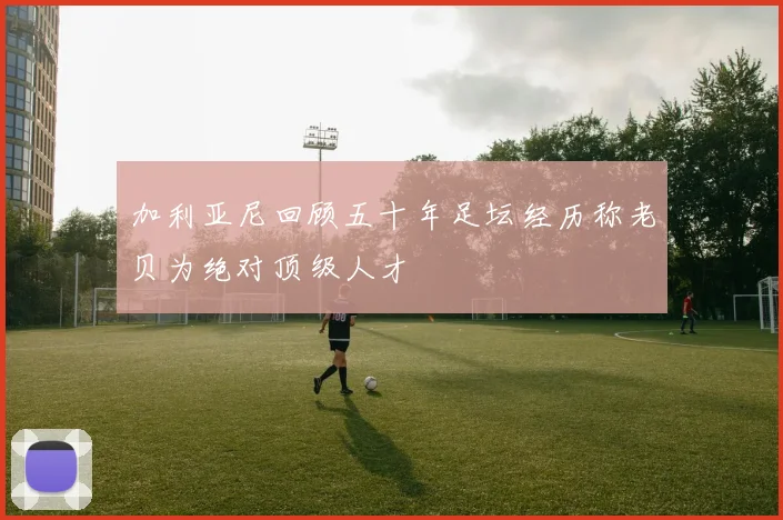 加利亚尼回顾五十年足坛经历称老贝为绝对顶级人才