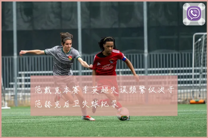 范戴克本赛季英超失误频繁仅次于范赫克后卫失球纪录