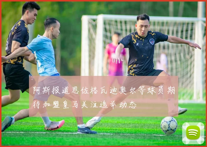 阿斯报道恩佐格瓦迪奥尔等球员期待加盟皇马关注选举动态