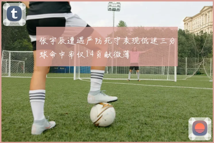 张宇辰遭遇严防死守表现低迷三分球命中率仅14贡献微薄