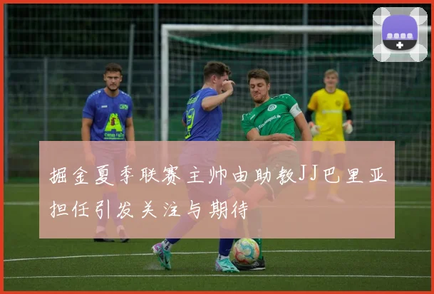 掘金夏季联赛主帅由助教JJ巴里亚担任引发关注与期待