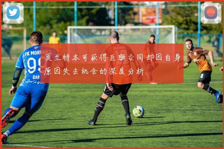 莫兰特本可获得巨额合同却因自身原因失去机会的深度分析