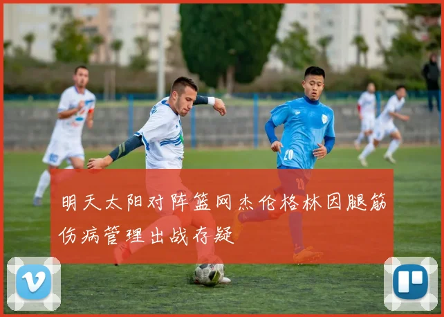 明天太阳对阵篮网杰伦格林因腿筋伤病管理出战存疑