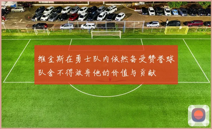 维金斯在勇士队内依然备受赞誉球队舍不得放弃他的价值与贡献
