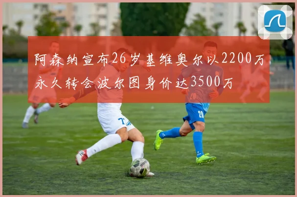 阿森纳宣布26岁基维奥尔以2200万永久转会波尔图身价达3500万