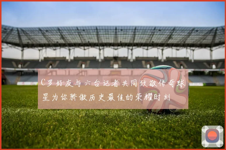 C罗好友与六台记者共同致敬传奇球星为你骄傲历史最佳的荣耀时刻