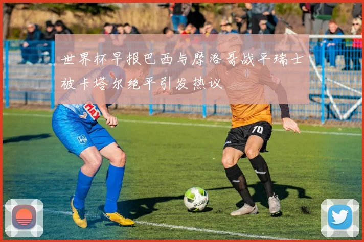 世界杯早报巴西与摩洛哥战平瑞士被卡塔尔绝平引发热议