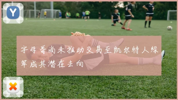 字母哥尚未推动交易至凯尔特人绿军成其潜在去向