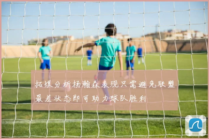 拓媒分析杨瀚森表现只需避免联盟最差状态即可助力球队胜利